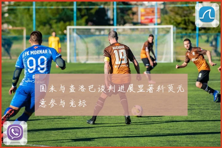 国米与查洛巴谈判进展显著科莫无意参与竞标
