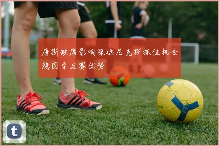 唐斯缺席影响深远尼克斯抓住机会稳固季后赛优势