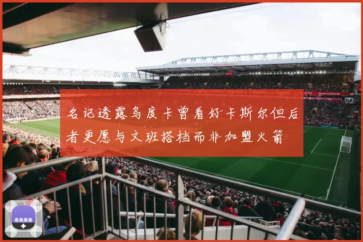 名记透露乌度卡曾看好卡斯尔但后者更愿与文班搭档而非加盟火箭