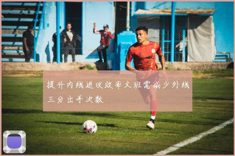 提升内线进攻效率文班需减少外线三分出手次数