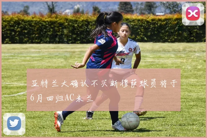 亚特兰大确认不买断穆萨球员将于6月回归AC米兰