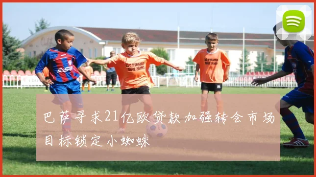 巴萨寻求21亿欧贷款加强转会市场目标锁定小蜘蛛