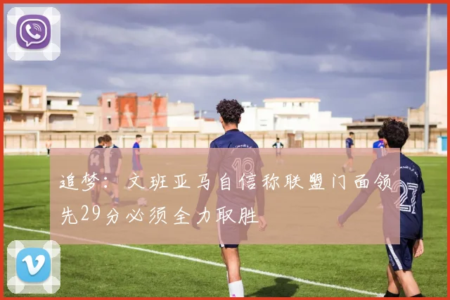 追梦:文班亚马自信称联盟门面领先29分必须全力取胜