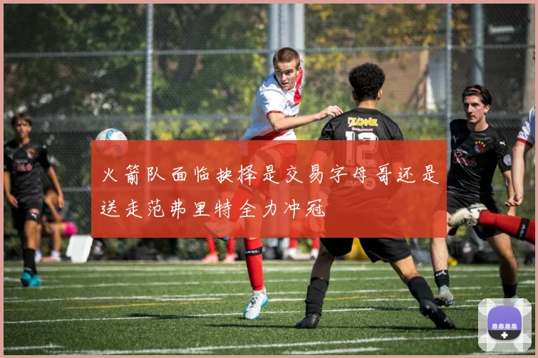 火箭队面临抉择是交易字母哥还是送走范弗里特全力冲冠