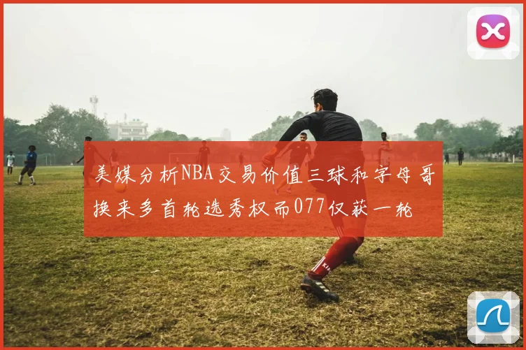 美媒分析NBA交易价值三球和字母哥换来多首轮选秀权而077仅获一轮