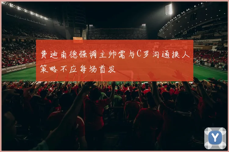 费迪南德强调主帅需与C罗沟通换人策略不应每场首发