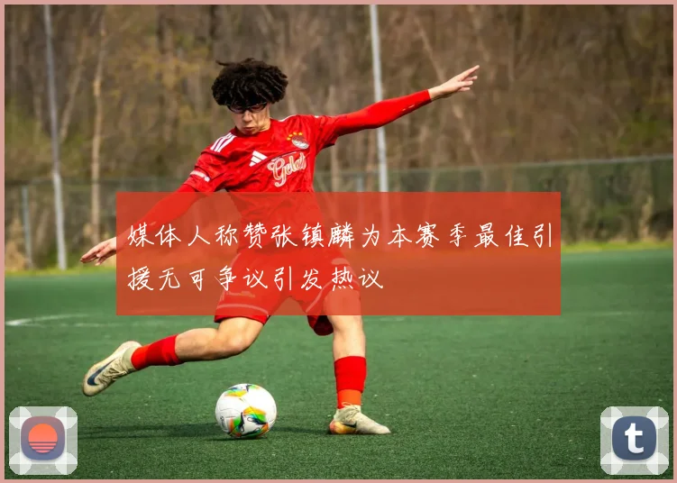 媒体人称赞张镇麟为本赛季最佳引援无可争议引发热议
