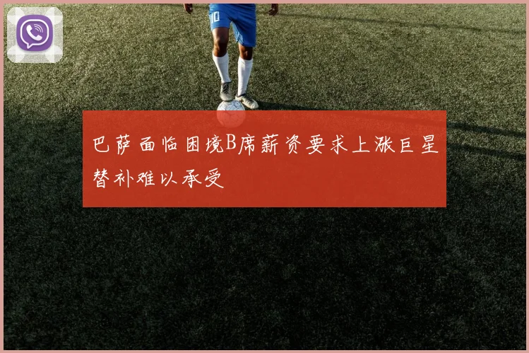 巴萨面临困境B席薪资要求上涨巨星替补难以承受