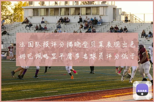 法国队报评分揭晓登贝莱表现出色姆巴佩略显平庸多名球员评分低于六分