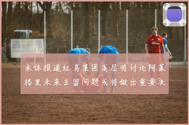 米体报道红鸟集团高层将讨论阿莱格里未来去留问题或将做出重要决定