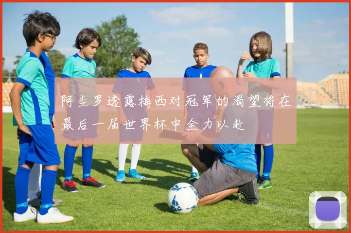 阿圭罗透露梅西对冠军的渴望将在最后一届世界杯中全力以赴