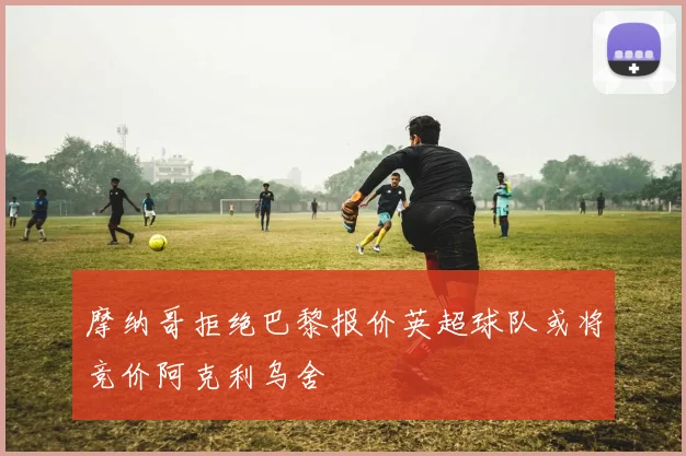 摩纳哥拒绝巴黎报价英超球队或将竞价阿克利乌舍