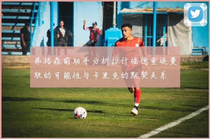 弗格森前助手分析拉什福德重返曼联的可能性与卡里克的默契关系