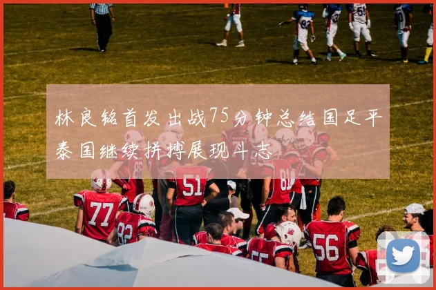 林良铭首发出战75分钟总结国足平泰国继续拼搏展现斗志