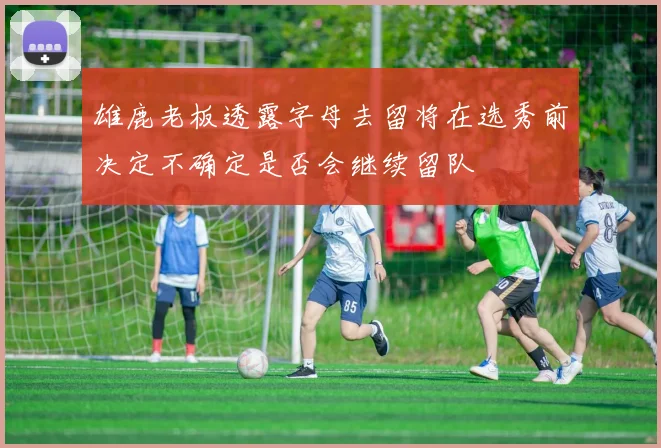 雄鹿老板透露字母去留将在选秀前决定不确定是否会继续留队