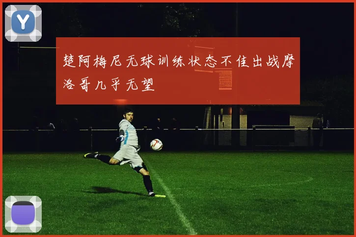 楚阿梅尼无球训练状态不佳出战摩洛哥几乎无望