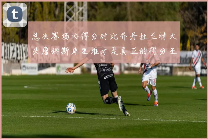 总决赛场均得分对比乔丹杜兰特大头詹姆斯库里谁才是真正的得分王