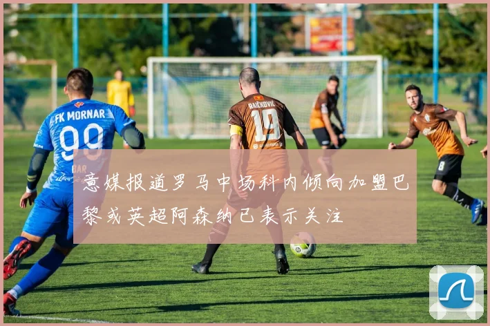 意媒报道罗马中场科内倾向加盟巴黎或英超阿森纳已表示关注