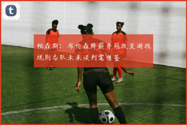 帕森斯:布伦森降薪夺冠改变游戏规则各队未来谈判需借鉴