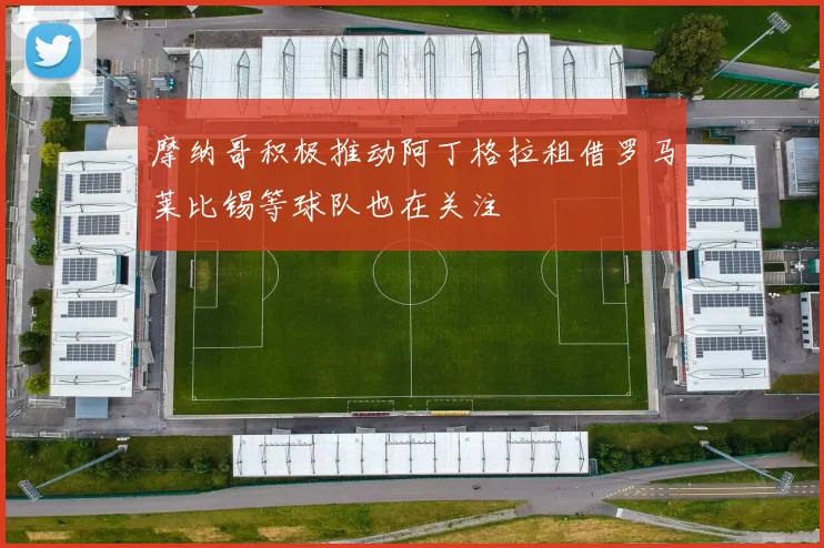 摩纳哥积极推动阿丁格拉租借罗马莱比锡等球队也在关注