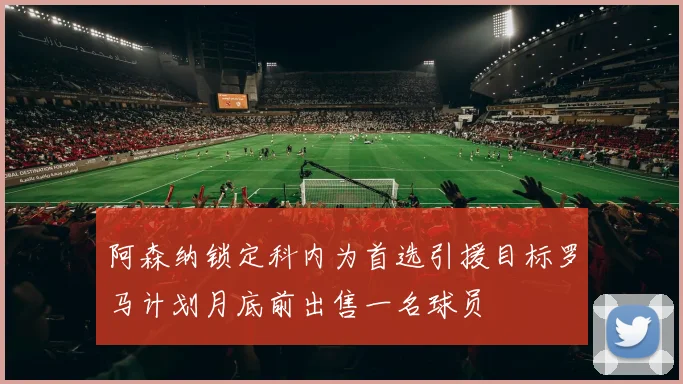 阿森纳锁定科内为首选引援目标罗马计划月底前出售一名球员