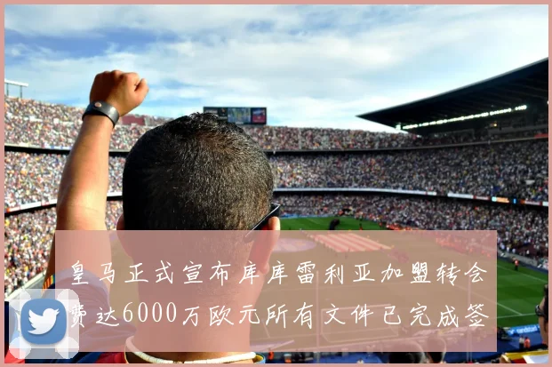 皇马正式宣布库库雷利亚加盟转会费达6000万欧元所有文件已完成签署