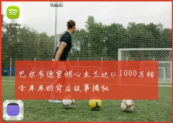 巴尔韦德曾倾心米兰达以1000万转会库库的背后故事揭秘