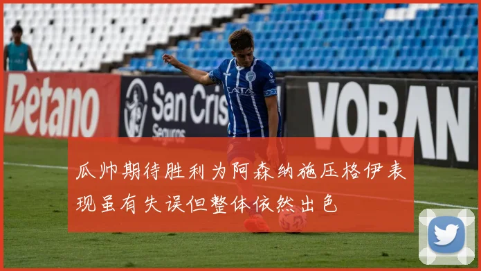 瓜帅期待胜利为阿森纳施压格伊表现虽有失误但整体依然出色