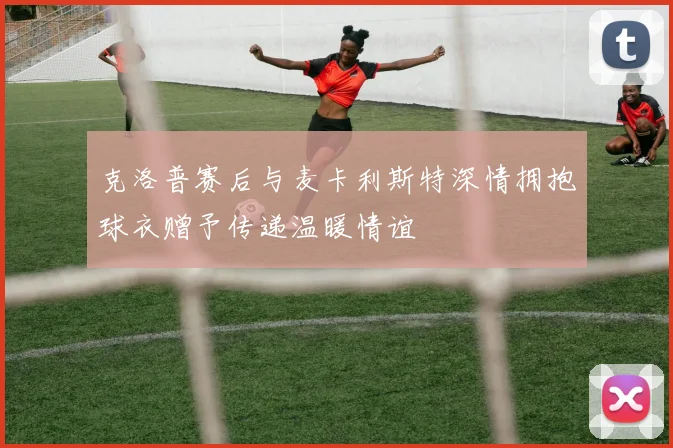 克洛普赛后与麦卡利斯特深情拥抱球衣赠予传递温暖情谊