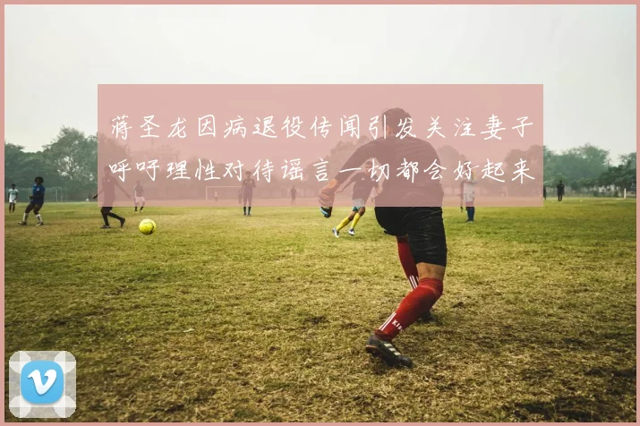 蒋圣龙因病退役传闻引发关注妻子呼吁理性对待谣言一切都会好起来